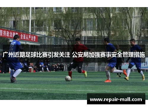 广州近期足球比赛引发关注 公安局加强赛事安全管理措施