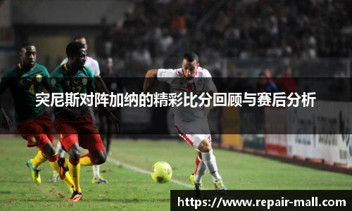 突尼斯对阵加纳的精彩比分回顾与赛后分析